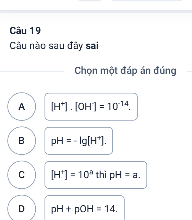 Câu nào sau đây sai
Chọn một đáp án đúng
A [H^+].[OH^-]=10^(-14).
B pH=-lg [H^+].
C [H^+]=10^a thì pH=a.
D pH+pOH=14.