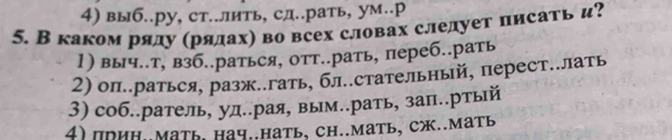 4) выб..ру, ст..лить, сд..рать, ум.р
5. Вкаком ряду (рялахη во всех словах слелует писать и?
1) выч..т, взб..раться, отт..рать, переб..рать
2) оп..раться, разж..гать, бл..стательный, перест..лать
3) соб..ратель, уд..рая, вым..рать, зап..ртый
4) поиΗ..Мать, нач..нать, Ch..мать, сж..мать