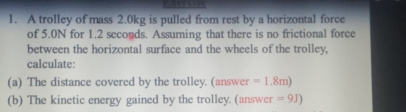 A trolley of mass 2.0kg is pulled from rest by a horizontal force 
of 5.0N for 1.2 seconds. Assuming that there is no frictional force 
between the horizontal surface and the wheels of the trolley, 
calculate: 
(a) The distance covered by the trolley. (answer =1.8m)
(b) The kinetic energy gained by the trolley. (answer =9J)