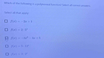 Which of the following is a polynomial function? Select all correct answers.
Select all that apply:
f(x)=-2x+1
f(x)=2· 5^x
f(x)=-3x^2-4x+5
f(x)=5-12^x
f(x)=3· 2^x