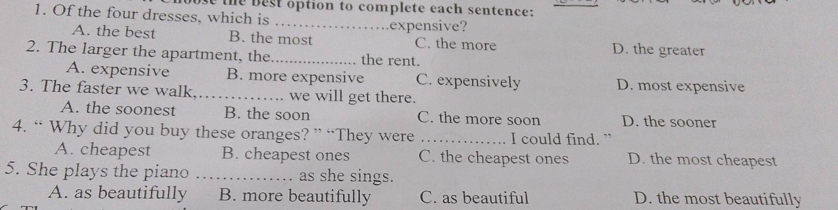 the best option to complete each sentence:
1. Of the four dresses, which is
_expensive?
A. the best B. the most C. the more D. the greater
2. The larger the apartment, the _the rent.
A. expensive B. more expensive C. expensively D. most expensive
3. The faster we walk.._ we will get there.
A. the soonest B. the soon C. the more soon D. the sooner
4. “ Why did you buy these oranges? ” “They were _I could find. ”
A. cheapest B. cheapest ones C. the cheapest ones D. the most cheapest
5. She plays the piano _as she sings.
A. as beautifully B. more beautifully C. as beautiful D. the most beautifully