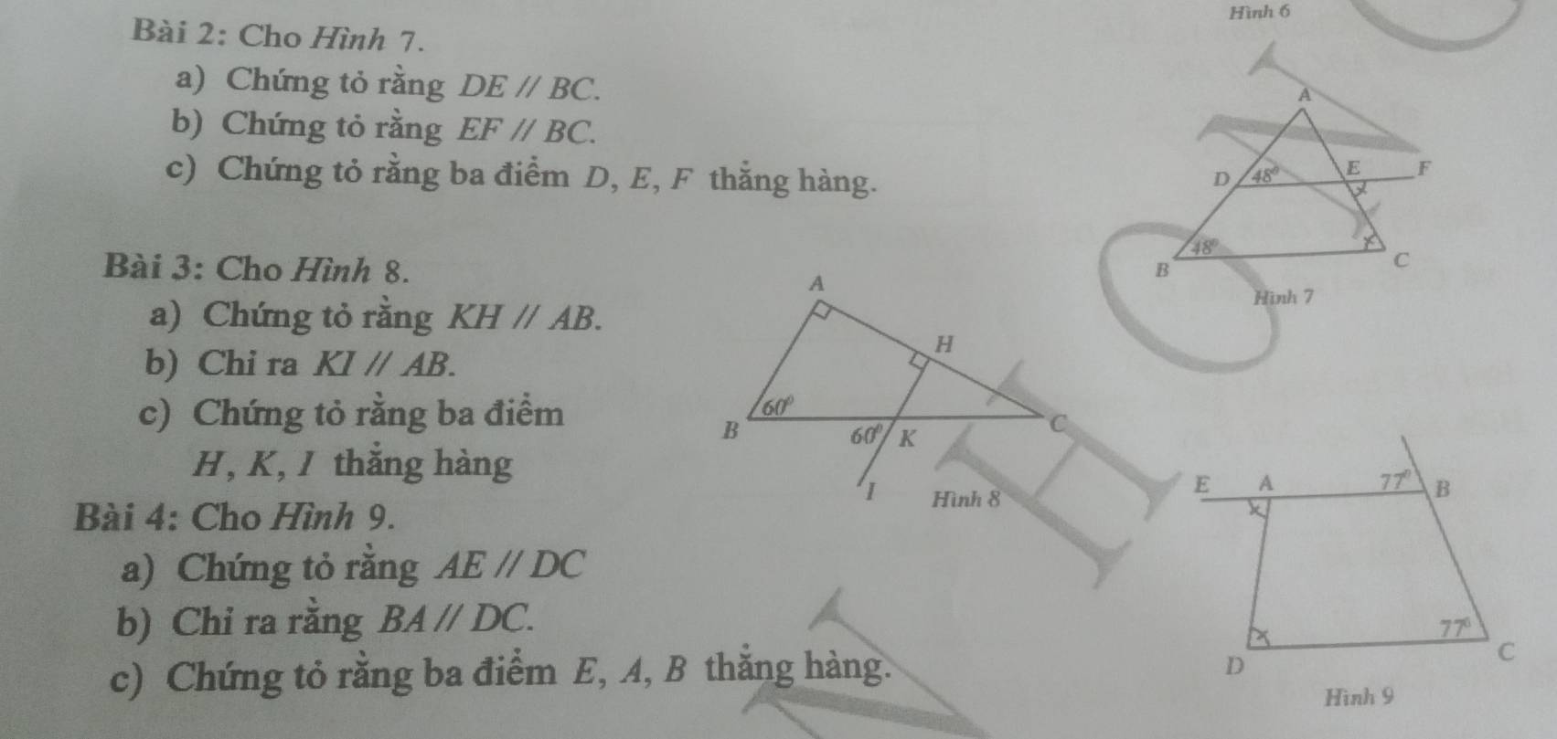 Hình 6
Bài 2: Cho Hình 7.
a) Chứng tỏ rằng DE//BC.
A
b) Chứng tỏ rằng EF//BC.
c) Chứng tỏ rằng ba điểm D, E, F thắng hàng.
D 48° E F
X
48°
Bài 3: Cho Hình 8.B
C
a) Chứng tỏ rằng KHparallel AB.
Hình 7
b) Chi ra KI//AB.
c) Chứng tỏ rằng ba điểm
H, K, J thẳng hàng
Bài 4: Cho Hình 9.
a) Chứng tỏ rằng AE//DC
b) Chỉ ra rằng BA//DC.
c) Chứng tỏ rằng ba điểm E, A, B thắng hàng.