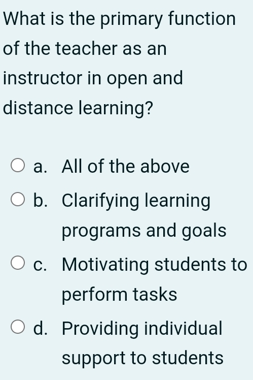 What is the primary function
of the teacher as an
instructor in open and
distance learning?
a. All of the above
b. Clarifying learning
programs and goals
c. Motivating students to
perform tasks
d. Providing individual
support to students