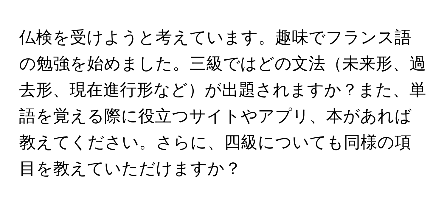 仏検を受けようと考えています。趣味でフランス語の勉強を始めました。三級ではどの文法未来形、過去形、現在進行形などが出題されますか？また、単語を覚える際に役立つサイトやアプリ、本があれば教えてください。さらに、四級についても同様の項目を教えていただけますか？