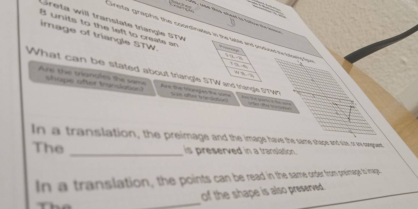 Léachst 

Greta will translate triangle STV
Greta graphs the coordinates in tced the following figu
8 units to the left to create an 
image of triangle STW. 
What can be stated about triangle riangle S'TWn 
Are the trigngles the same Are the triangles the some Are the points in the same 
shape after translation? se after translation? order after translation? 
In a translation, the preimage and the image have the same shape and size, or are congruent. 
The _is preserved in a translation. 
In a translation, the points can be read in the same order from preimage to image. 
_ 
of the shape is also preserved.
