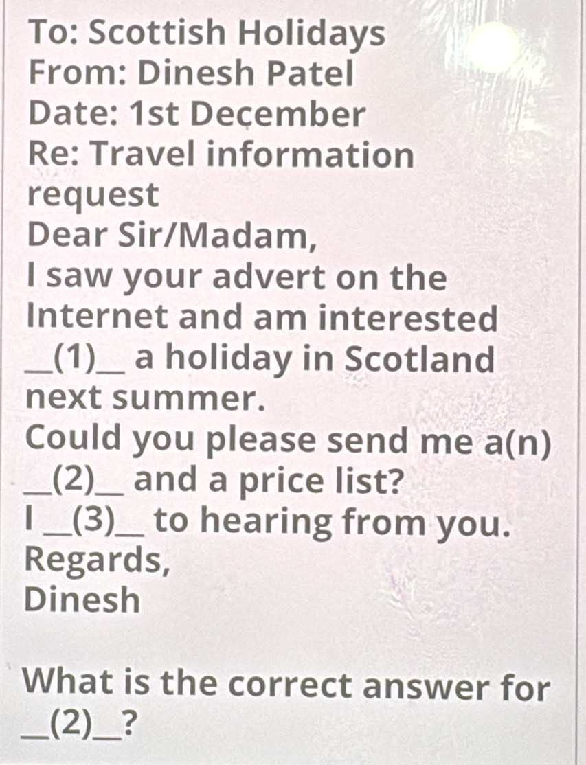 To: Scottish Holidays 
From: Dinesh Patel 
Date: 1st December 
Re: Travel information 
request 
Dear Sir/Madam, 
I saw your advert on the 
Internet and am interested 
_(1)_ a holiday in Scotland 
next summer. 
Could you please send me a(n)
_(2)_ and a price list? 
_(3)_ to hearing from you. 
Regards, 
Dinesh 
What is the correct answer for 
_(2)_ ?