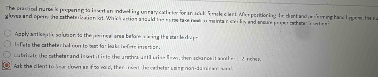 The practical nurse is preparing to insert an indwelling urinary catheter for an adult female client. After positioning the client and performing hand hygiene, the nu
gloves and opens the catheterization kit. Which action should the nurse take next to maintain sterility and ensure proper catheter insertion?
Apply antiseptic solution to the perineal area before placing the sterile drape.
Inflate the catheter balloon to test for leaks before insertion.
Lubricate the catheter and insert it into the urethra until urine flows, then advance it another 1-2 inches.
Ask the client to bear down as if to void, then insert the catheter using non-dominant hand.