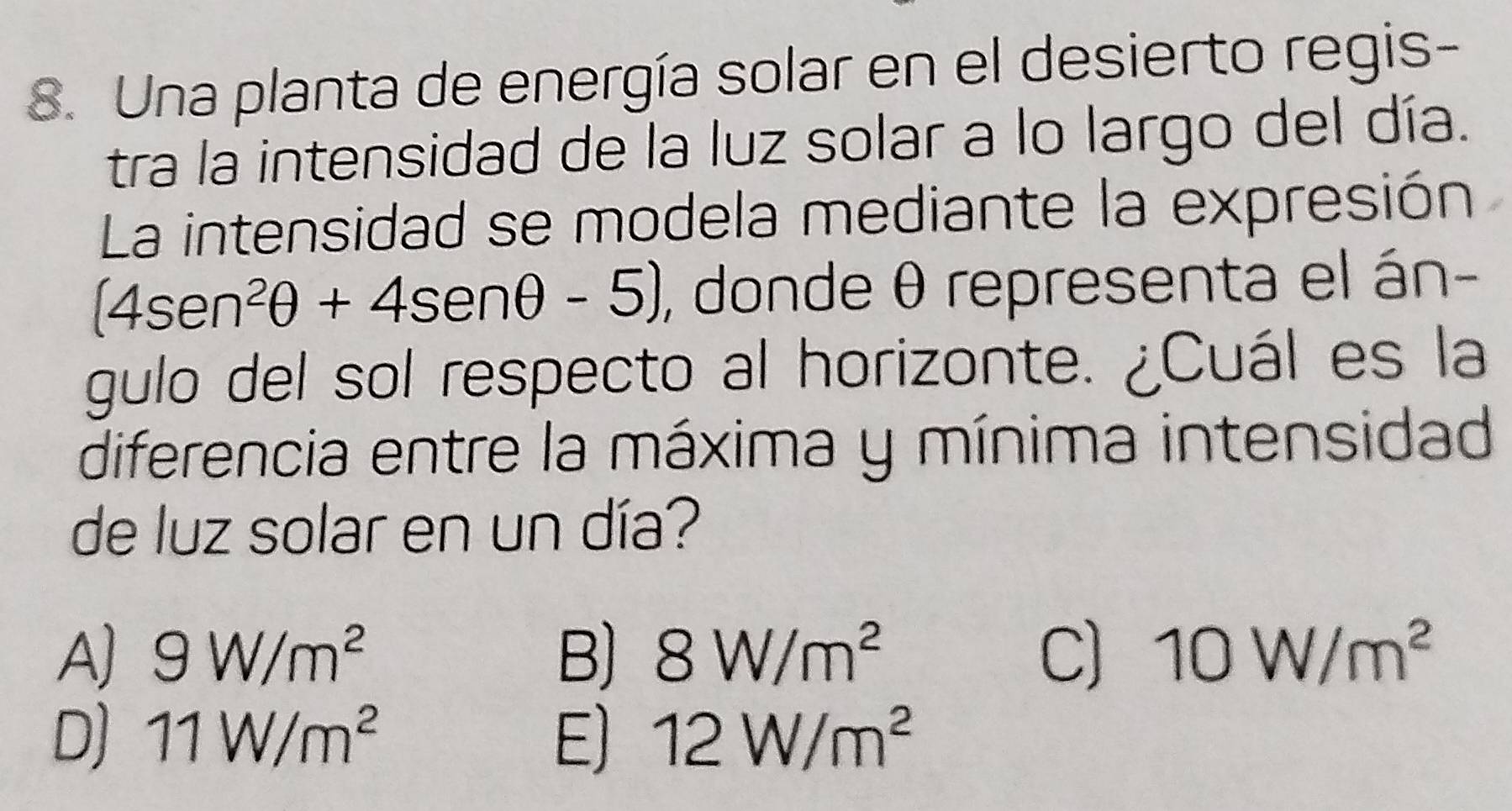 Una planta de energía solar en el desierto regis-
tra la intensidad de la luz solar a lo largo del día.
La intensidad se modela mediante la expresión
(4sen^2θ +4sen θ -5) , donde θ representa el án-
gulo del sol respecto al horizonte. ¿Cuál es la
diferencia entre la máxima y mínima intensidad
de luz solar en un día?
A) 9W/m^2 B) 8W/m^2 C) 10W/m^2
D) 11W/m^2 E) 12W/m^2