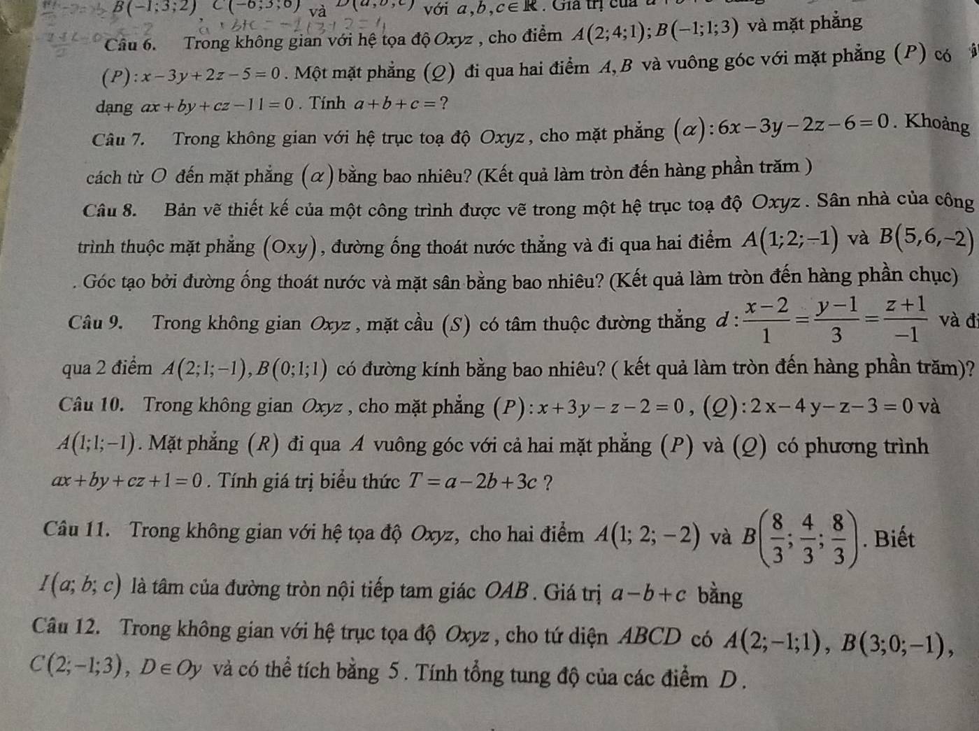 B(-1;3;2) C(-6,3,0) và D(a,b,c) với a,b,c∈ R. Giả trị của
Câu 6.  Trong không gian với hệ tọa độ Oxyz , cho điểm A(2;4;1);B(-1;1;3) và mặt phẳng
(P): x-3y+2z-5=0. Một mặt phẳng (Q) đi qua hai điểm A, B và vuông góc với mặt phẳng (P) có â
dạng ax+by+cz-11=0. Tính a+b+c= ?
Câu 7. Trong không gian với hệ trục toạ độ Oxyz, cho mặt phẳng (α): 6x-3y-2z-6=0. Khoảng
cách từ O đến mặt phẳng (α) bằng bao nhiêu? (Kết quả làm tròn đến hàng phần trăm )
Câu 8. Bản vẽ thiết kế của một công trình được vẽ trong một hệ trục toạ độ Oxyz . Sân nhà của công
trình thuộc mặt phẳng (Oxy) , đường ống thoát nước thẳng và đi qua hai điểm A(1;2;-1) và B(5,6,-2). Góc tạo bởi đường ống thoát nước và mặt sân bằng bao nhiêu? (Kết quả làm tròn đến hàng phần chục)
Câu 9. Trong không gian Oxyz , mặt cầu (S) có tâm thuộc đường thẳng đ :  (x-2)/1 = (y-1)/3 = (z+1)/-1  và đ
qua 2 điểm A(2;1;-1),B(0;1;1) có đường kính bằng bao nhiêu? ( kết quả làm tròn đến hàng phần trăm)?
Câu 10. Trong không gian Oxyz , cho mặt phẳng (P): x+3y-z-2=0 ,(Q): 2x-4y-z-3=0 và
A(1;1;-1). Mặt phẳng (R) đi qua A vuông góc với cả hai mặt phẳng (P) và (Q) có phương trình
ax+by+cz+1=0. Tính giá trị biểu thức T=a-2b+3c ?
Câu 11. Trong không gian với hệ tọa độ Oxyz, cho hai điểm A(1;2;-2) và B( 8/3 ; 4/3 ; 8/3 ). Biết
I(a;b;c) là tâm của đường tròn nội tiếp tam giác OAB . Giá trị a-b+c bằng
Câu 12. Trong không gian với hệ trục tọa độ Oxyz , cho tứ diện ABCD có A(2;-1;1),B(3;0;-1),
C(2;-1;3),D∈ Oy và có thể tích bằng 5 . Tính tổng tung độ của các điểm D .