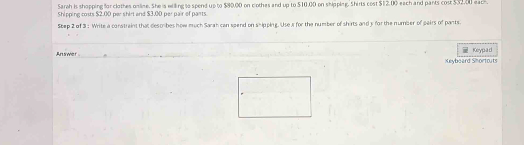 Sarah is shopping for clothes online. She is willing to spend up to $80.00 on clothes and up to $10.00 on shipping. Shirts cost $12.00 each and pants cost $32.00 each. 
Shipping costs $2.00 per shirt and $3.00 per pair of pants. 
Step 2 of 3 : Write a constraint that describes how much Sarah can spend on shipping. Use x for the number of shirts and y for the number of pairs of pants. 
Keypad 
Answer 
Keyboard Shortcuts