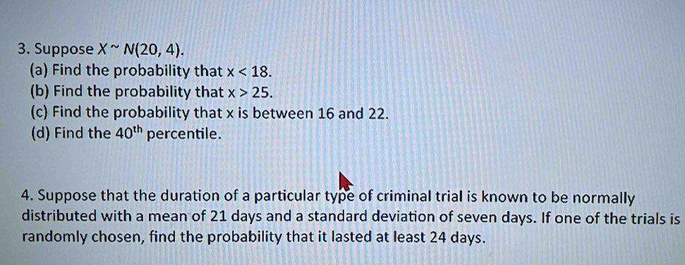 Suppose Xsim N(20,4). 
(a) Find the probability that x<18</tex>. 
(b) Find the probability that x>25. 
(c) Find the probability that x is between 16 and 22. 
(d) Find the 40^(th) percentile. 
4. Suppose that the duration of a particular type of criminal trial is known to be normally 
distributed with a mean of 21 days and a standard deviation of seven days. If one of the trials is 
randomly chosen, find the probability that it lasted at least 24 days.