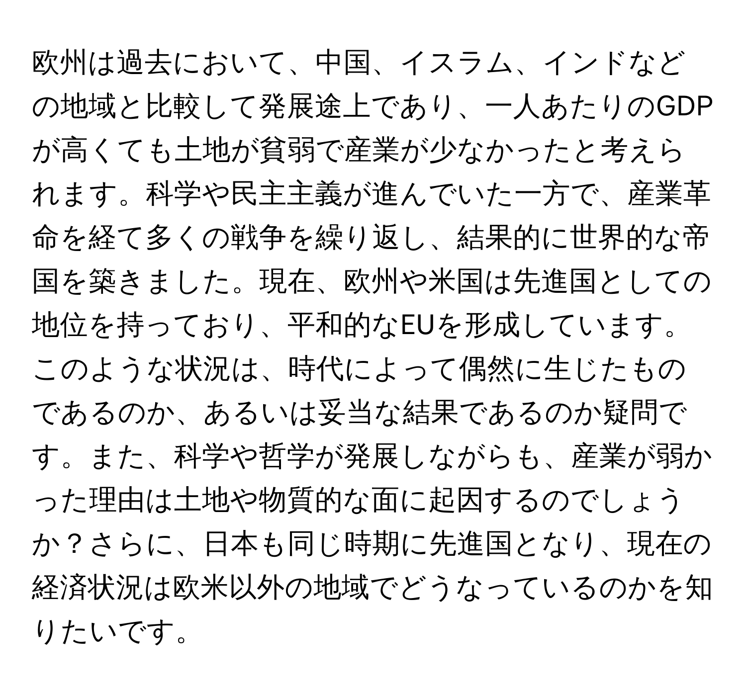 欧州は過去において、中国、イスラム、インドなどの地域と比較して発展途上であり、一人あたりのGDPが高くても土地が貧弱で産業が少なかったと考えられます。科学や民主主義が進んでいた一方で、産業革命を経て多くの戦争を繰り返し、結果的に世界的な帝国を築きました。現在、欧州や米国は先進国としての地位を持っており、平和的なEUを形成しています。このような状況は、時代によって偶然に生じたものであるのか、あるいは妥当な結果であるのか疑問です。また、科学や哲学が発展しながらも、産業が弱かった理由は土地や物質的な面に起因するのでしょうか？さらに、日本も同じ時期に先進国となり、現在の経済状況は欧米以外の地域でどうなっているのかを知りたいです。
