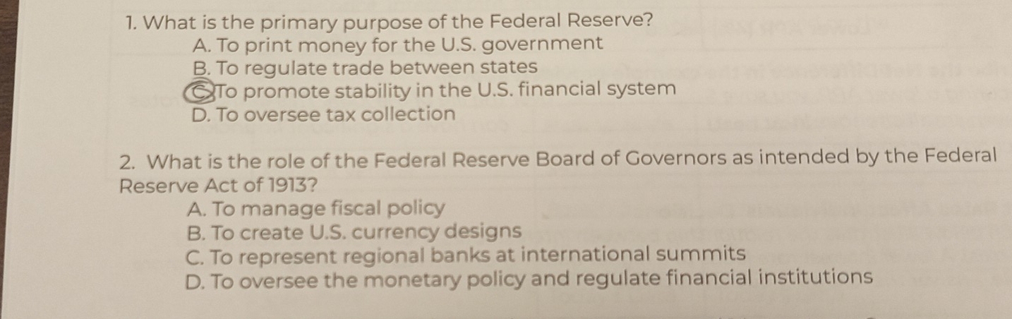 What is the primary purpose of the Federal Reserve?
A. To print money for the U.S. government
B. To regulate trade between states
C To promote stability in the U.S. financial system
D. To oversee tax collection
2. What is the role of the Federal Reserve Board of Governors as intended by the Federal
Reserve Act of 1913?
A. To manage fiscal policy
B. To create U.S. currency designs
C. To represent regional banks at international summits
D. To oversee the monetary policy and regulate financial institutions