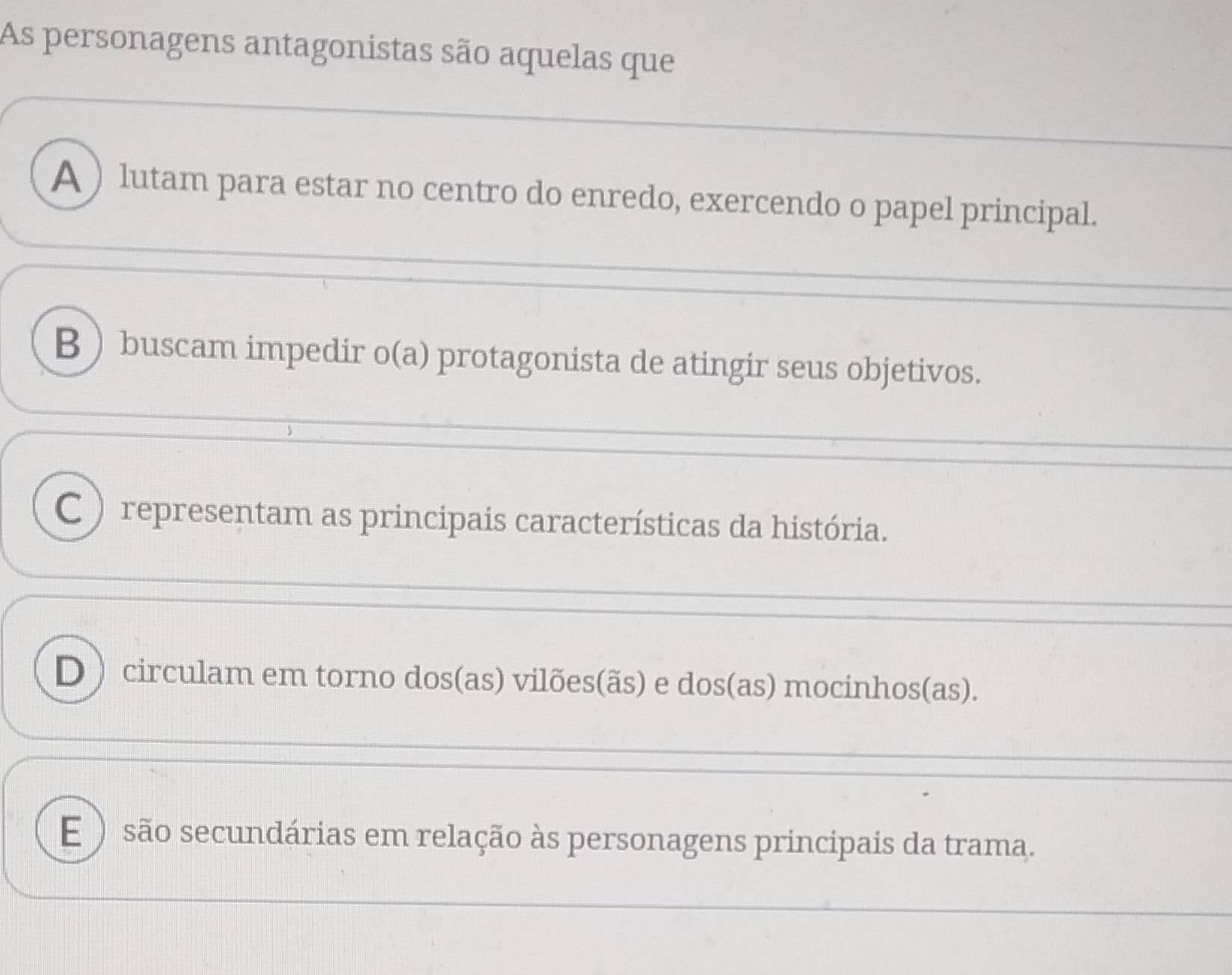 As personagens antagonistas são aquelas que
A ) lutam para estar no centro do enredo, exercendo o papel principal.
B  buscam impedir o(a) protagonista de atingir seus objetivos.
C ) representam as principais características da história.
D )circulam em torno dos(as) vilões(ãs) e dos(as) mocinhos(as).
E ) são secundárias em relação às personagens principais da trama.