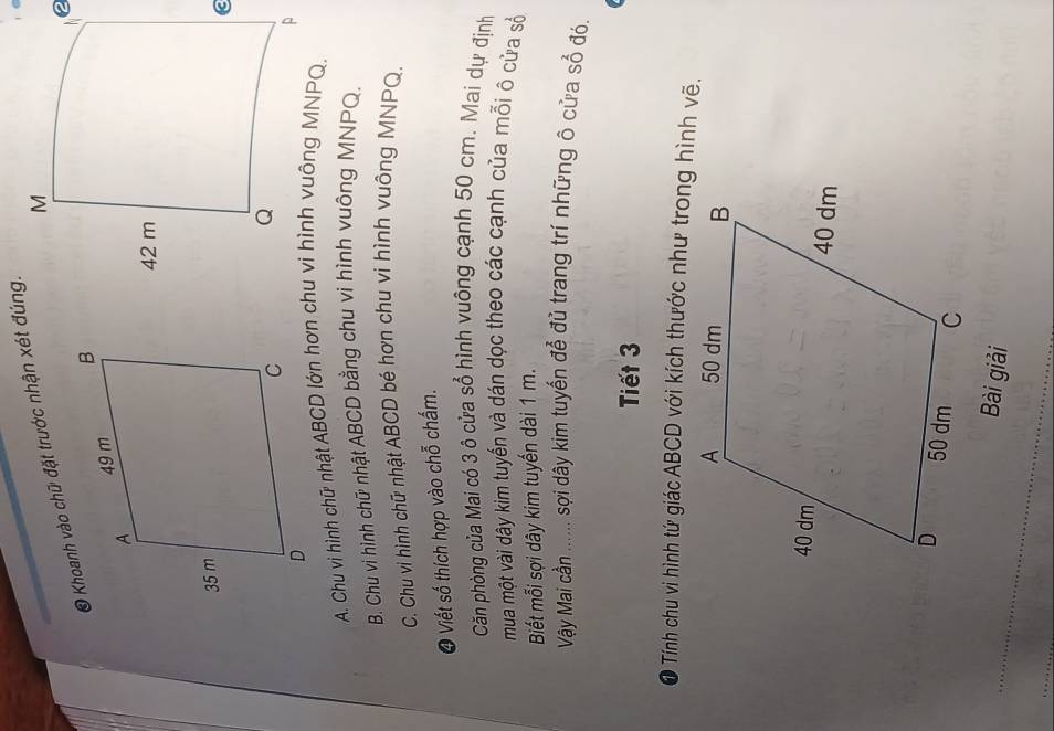 Khoanh vào chữ đặt trước nhận xét đúng.
A. Chu vi hình chữ nhật ABCD lớn hơn chu vi hình vuông MNPQ.
B. Chu vi hình chữ nhật ABCD bằng chu vi hình vuông MNPQ.
C. Chu vi hình chữ nhật ABCD bé hơn chu vi hình vuông MNPQ.
O Viết số thích hợp vào chỗ chấm.
Căn phòng của Mai có 3 ô cửa sổ hình vuông cạnh 50 cm. Mai dự định
mua một vài dây kim tuyến và dán dọc theo các cạnh của mỗi ô cửa số
Biết mỗi sợi dây kim tuyến dài 1 m.
Vậy Mai cần ...... sợi dây kim tuyến để đủ trang trí những ô cửa sổ đó,
Tiết 3
● Tính chu vi hình tứ giác ABCD với kích thước như trong hình vẽ.
Bài giải