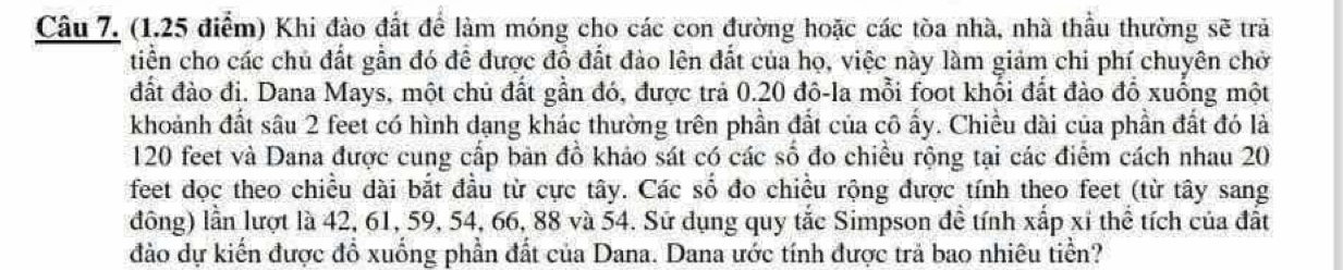 Khi đào đất để làm móng cho các con đường hoặc các tòa nhà, nhà thầu thường sẽ trả 
tiền cho các chủ đất gần đó để được đồ đất đào lên đất của họ, việc này làm giảm chi phí chuyên chở 
đất đào đi. Dana Mays, một chủ đất gần đó, được trả 0.20 đô-la mỗi foot khổi đất đào đổ xuống một 
khoảnh đất sâu 2 feet có hình dạng khác thường trên phần đất của cô ấy. Chiều dài của phần đất đó là
120 feet và Dana được cung cấp bản đồ khảo sát có các số đo chiều rộng tại các điểm cách nhau 20
feet dọc theo chiều dài bắt đầu từ cực tây. Các số đo chiều rộng được tính theo feet (từ tây sang 
đông) lần lượt là 42, 61, 59, 54, 66, 88 và 54. Sử dụng quy tắc Simpson đề tính xấp xỉ thể tích của đất 
đào dự kiến được đồ xuống phần đất của Dana. Dana ước tính được trả bao nhiêu tiền?