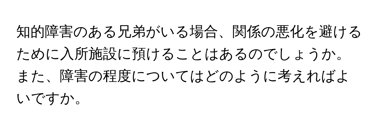 知的障害のある兄弟がいる場合、関係の悪化を避けるために入所施設に預けることはあるのでしょうか。また、障害の程度についてはどのように考えればよいですか。