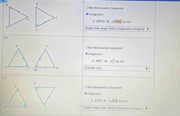 Not Necessarily Congruent
Congruent:
△ MNO≌ △ PRQ by the
Angle-Side-Angle (ASA) Congruence Property
(b)
Not Necessarily Congruent
Congruent:
△ ABC≌ △ □ by the
(Choose one)
(c)
Not Necessarily Congruent
Congruent:
△ GHI≌ △ JLK by the
Angle-Angle-Side (AAS) Congruence Property