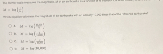 The Richter scale measures the magnitude, M, of an earthquake as a function of it aksity, I, and te ner
M=log (frac II_0)
Which equation calculates the magnitude of an earthquake with an intensity 10,000 times that of the reference earthquake?
A. M=log (frac 10,000I_0)
B. M=log ( 1/10,000 )
C. M=log ( I/18,000 )
D. M=log (10,000)