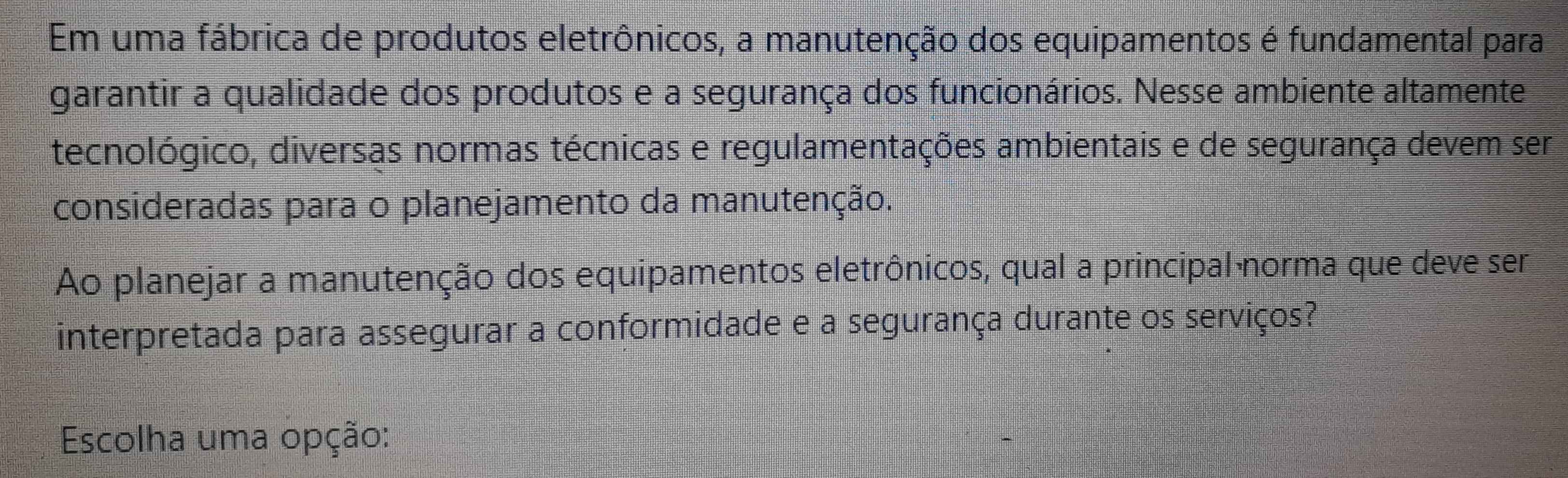 Em uma fábrica de produtos eletrônicos, a manutenção dos equipamentos é fundamental para 
garantir a qualidade dos produtos e a segurança dos funcionários. Nesse ambiente altamente 
tecnológico, diversas normas técnicas e regulamentações ambientais e de segurança devem ser 
consideradas para o planejamento da manutenção. 
Ao planejar a manutenção dos equipamentos eletrônicos, qual a principal norma que deve ser 
interpretada para assegurar a conformidade e a segurança durante os serviços? 
Escolha uma opção: