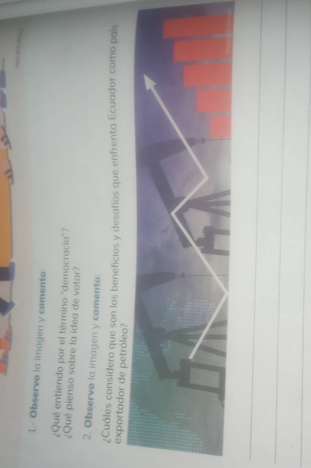 1.- Observo la imagen y comento: 
¿Qué entiendo por el término ''democracia'? 
¿Qué pienso sobre la idea de votar? 
2. Observo la imagen y comento: 
¿Cuáles considero que son los beneficios y desafíos que enfrenta Ecuador como país 
exportador de petróleo 
_ 
_ 
_