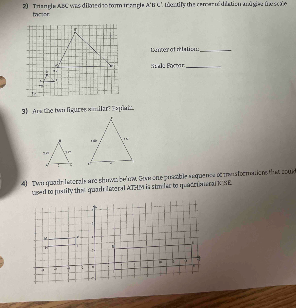 Triangle ABC was dilated to form triangle A'B'C'. Identify the center of dilation and give the scale 
factor. 
Center of dilation:_ 
Scale Factor_
A c
* x
3) Are the two figures similar? Explain. 


4) Two quadrilaterals are shown below. Give one possible sequence of transformations that could 
used to justify that quadrilateral ATHM is similar to quadrilateral NISE.