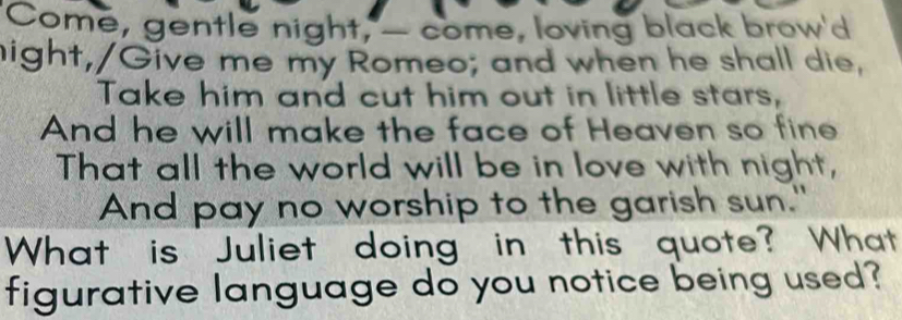 "Come, gentle night, — come, loving black brow'd 
hight,/Give me my Romeo; and when he shall die, 
Take him and cut him out in little stars, 
And he will make the face of Heaven so fine 
That all the world will be in love with night, 
And pay no worship to the garish sun." 
What is Juliet doing in this quote? What 
figurative language do you notice being used?