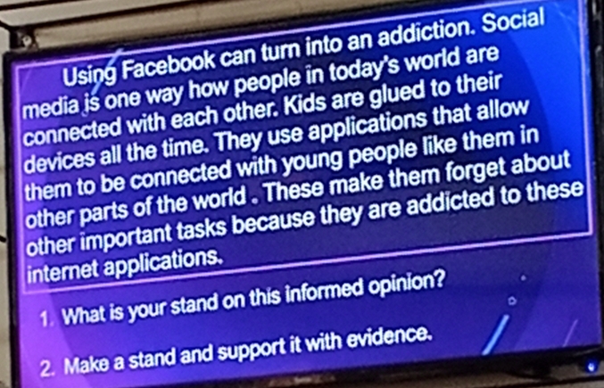 Using Facebook can turn into an addiction. Social 
media is one way how people in today's world are 
connected with each other. Kids are glued to their 
devices all the time. They use applications that allow 
them to be connected with young people like them in 
other parts of the world . These make them forget about 
other important tasks because they are addicted to these 
internet applications. 
1. What is your stand on this informed opinion? 
2. Make a stand and support it with evidence.