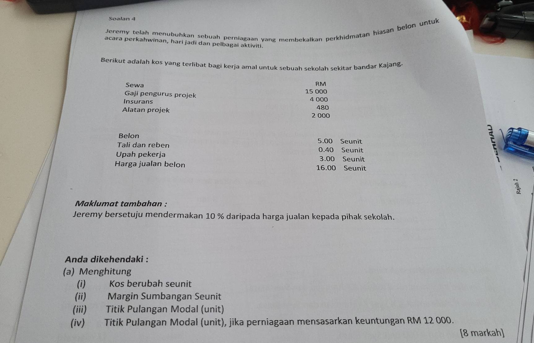 Soalan 4 
Jeremy telah menubuhkan sebuah perniagaan yang membekalkan perkhidmatan hiasan belon untuk 
acara perkahwinan, hari jadi dan pelbagai aktiviti. 
Berikut adalah kos yang terlibat bagi kerja amal untuk sebuah sekolah sekitar bandar Kajang. 
Sewa
RM
15 000
Gaji pengurus projek 
Insurans 4 000
Alatan projek 480
2 000
Belon
5.00 Seunit 
Tali dan reben
0.40 Seunit 
Upah pekerja 3.00 Seunit 
Harga jualan belon Seunit
16.00
Maklumat tambahan : 
Jeremy bersetuju mendermakan 10 % daripada harga jualan kepada pihak sekolah. 
Anda dikehendaki : 
(a) Menghitung 
(i) Kos berubah seunit 
(ii) Margin Sumbangan Seunit 
(iii) Titik Pulangan Modal (unit) 
(iv) Titik Pulangan Modal (unit), jika perniagaan mensasarkan keuntungan RM 12 000. 
[8 markah]