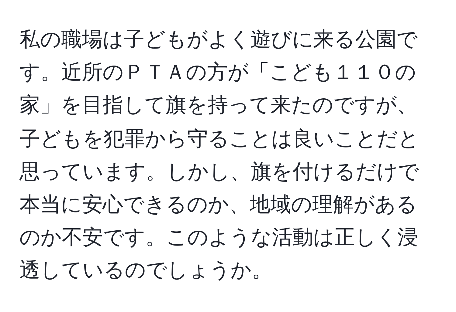 私の職場は子どもがよく遊びに来る公園です。近所のＰＴＡの方が「こども１１０の家」を目指して旗を持って来たのですが、子どもを犯罪から守ることは良いことだと思っています。しかし、旗を付けるだけで本当に安心できるのか、地域の理解があるのか不安です。このような活動は正しく浸透しているのでしょうか。