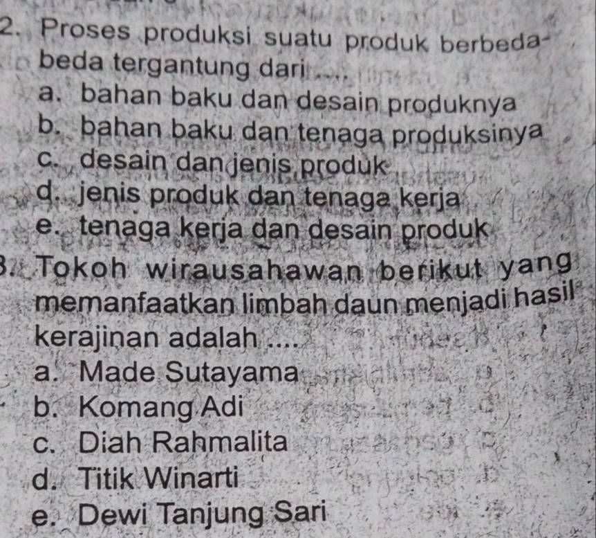 Proses produksi suatu produk berbeda-
beda tergantung dari ....
a. bahan baku dan desain produknya
b. bahan baku dan tenaga produksinya
c. desain dan jenis produk
d. jenis produk dan tenaga kerja
e. tenaga kerja dan desain produk
3. Tokoh wirausahawan berikut yang
memanfaatkan limbah daun menjadi hasil
kerajinan adalah ....
a. Made Sutayama
b. Komang Adi
c. Diah Rahmalita
d. Titik Winarti
e. Dewi Tanjung Sari