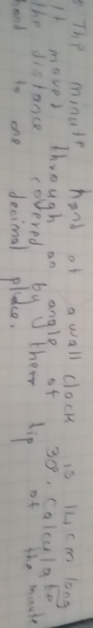 The minute hand of a wall clock is 1L cm long 
I1 movel through an bang/ beof 30° Calculate 
The distance co thei dip of the mindte