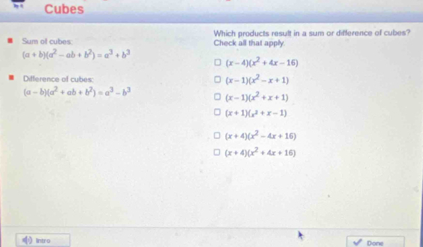 Cubes
Which products result in a sum or difference of cubes?
Sum of cubes: Check all that apply.
(a+b)(a^2-ab+b^2)=a^3+b^3
(x-4)(x^2+4x-16)
Difference of cubes:
(x-1)(x^2-x+1)
(a-b)(a^2+ab+b^2)=a^3-b^3
(x-1)(x^2+x+1)
(x+1)(x^2+x-1)
(x+4)(x^2-4x+16)
(x+4)(x^2+4x+16)
Intro Done