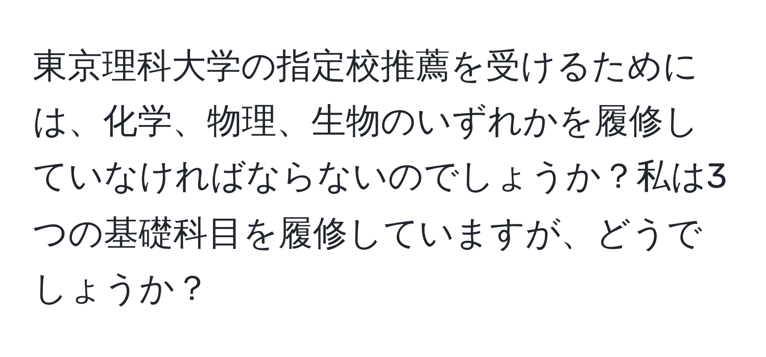 東京理科大学の指定校推薦を受けるためには、化学、物理、生物のいずれかを履修していなければならないのでしょうか？私は3つの基礎科目を履修していますが、どうでしょうか？