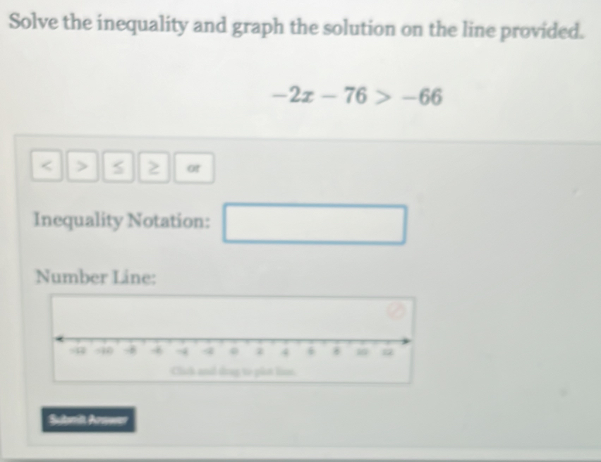 Solve the inequality and graph the solution on the line provided.
-2x-76>-66
or 
Inequality Notation: 
□  
□ 
Number Line: 
Submit Arower