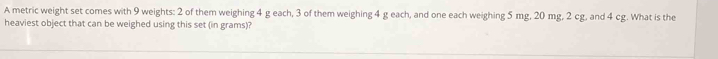 A metric weight set comes with 9 weights: 2 of them weighing 4 g each, 3 of them weighing 4 g each, and one each weighing 5 mg, 20 mg, 2 cg, and 4 cg. What is the 
heaviest object that can be weighed using this set (in grams)?