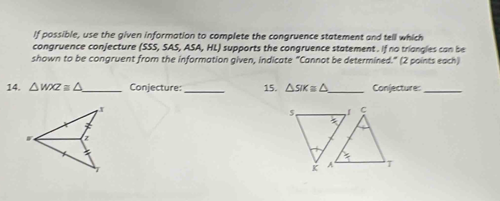 If possible, use the given information to complete the congruence statement and tell which
congruence conjecture (SSS, SAS, ASA, HL) supports the congruence statement . If no triangles can be
shown to be congruent from the information given, indicate "Cannot be determined." (2 points each)
14. △ WXZ≌ △ _ Conjecture:_ 15. △ SIK≌ △ _ Conjecture:_
x
S
C
z
T
K A T