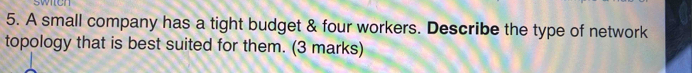 swich 
5. A small company has a tight budget & four workers. Describe the type of network 
topology that is best suited for them. (3 marks)