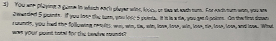 You are playing a game in which each player wins, loses, or ties at each turn. For each turn won, you are 
awarded 5 points. If you lose the turn, you lose 5 points. If it is a tie, you get 0 points. On the first doeen 
rounds, you had the following results: win, win, tie, win, lose, lose, win, lose, tie, lose, lose, and lose. What 
was your point total for the twelve rounds?_