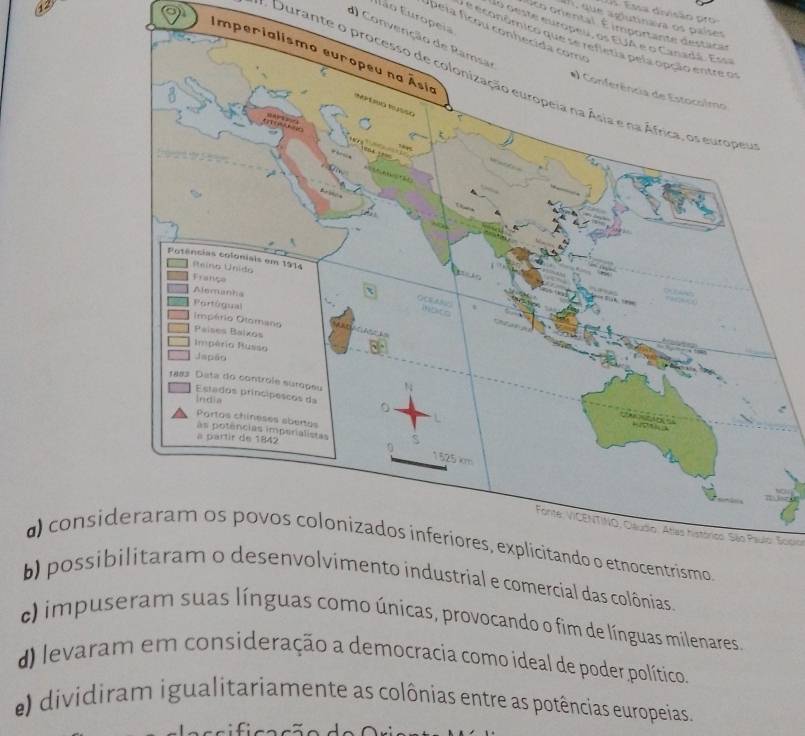 ssa divisão pr 
Elão Europeia
co oriental importante destacas
10 oeste europeu, os EUA e o Canadá. Essa
d) Convenção de Ramsa
e económico que se refletia pela opção entre os
Imper
Durante o processo de colonização europeia na Ásia e na África, os europer
Forite: VICENTINO, Cléudio. Atlas histórics: São Paulo: Socio
d) consi
b) possibnias.
c) impuseramas como únicas, provocando o fim de línguas milenares.
d) levaram em consideração a democracia como ideal de poder político.
e) dividiram igualitariamente as colônias entre as potências europeias.