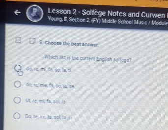 Lesson 2 - Solfège Notes and Curwen 
Young, E. Section 2, (FY) Middle School Music / Module
8. Choose the best answer.
Which list is the current English solfège?
do, re, mi, fa, so, la, ti
do, re, me, fa, so, la, se
Ut, re, mi, fa, sol, la
Do, re, mi, fa, sol, la, si