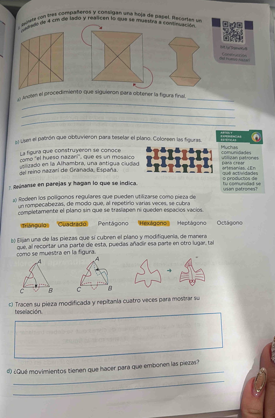 Reúnete con tres compañeros y consigan una hoja de papel. Recorten un
cuadrado de 4 cm de lado y realicen lo que se muestra a continuación.
bitly/3aewKv8
Construcción
del hueso nazarí
_
a) Anoten el procedimiento que siguieron para obtener la figura final_
_
_
ARTES Y
b) Usen el patrón que obtuvieron para teselar el plano. Coloreen las figuras. Estéticas EXPERIENCIAS
Muchas
La figura que construyeron se conoce comunidades
como “el hueso nazarí”, que es un mosaico utilizan patrones
utilizado en la Alhambra, una antigua ciudad para crear
del reino nazarí de Granada, España. artesanías. ¿En
qué actividades
o productos de
7. Reúnanse en parejas y hagan lo que se indica. tu comunidad se
usan patrones?
a) Rodeen los polígonos regulares que pueden utilizarse como pieza de
un rompecabezas, de modo que, al repetirlo varias veces, se cubra
completamente el plano sin que se traslapen ni queden espacios vacíos.
Triángulo Cuadrado Pentágono Hexágono Heptágono Octágono
b) Elijan una de las piezas que sí cubren el plano y modifíquenla, de manera
que, al recortar una parte de esta, puedas añadir esa parte en otro lugar, tal
como se muestra en la figura.
A
C B
c) Tracen su pieza modificada y repítanla cuatro veces para mostrar su
teselación.
_
d) ¿Qué movimientos tienen que hacer para que embonen las piezas?
_