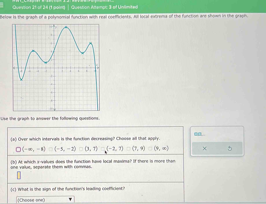 W1_Chapter R-Section 3:2: Review/Pelynoml 
Question 21 of 24 (1 point) | Question Attempt: 3 of Unlimited
Below is the graph of a polynomial function with real coefficients. All local extrema of the function are shown in the graph.
Use the graph to answer the following questions.
□,□,...
(a) Over which intervals is the function decreasing? Choose all that apply.
(-∈fty ,-8) (-5,-2) (3,7) (-2,7) (7,9) (9,∈fty ) ×
(b) At which x -values does the function have local maxima? If there is more than
one value, separate them with commas.
(c) What is the sign of the function's leading coefficient?
(Choose one)