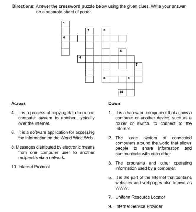 Directions: Answer the crossword puzzle below using the given clues. Write your answer
on a separate sheet of paper.
Across
4. It is a process of copying data from one 1. It is a hardware component that allows a
computer system to another, typically computer or another device, such as a
over the internet. router or switch, to connect to the
Internet.
6. It is a software application for accessing
the information on the World Wide Web. 2. The large system of connected
computers around the world that allows
8. Messages distributed by electronic means people to share information and
from one computer user to another communicate with each other
recipient/s via a network.
3. The programs and other operating
10. Internet Protocol information used by a computer.
5. It is the part of the Internet that contains
websites and webpages also known as
WWW.
7. Uniform Resource Locator
9. Internet Service Provider