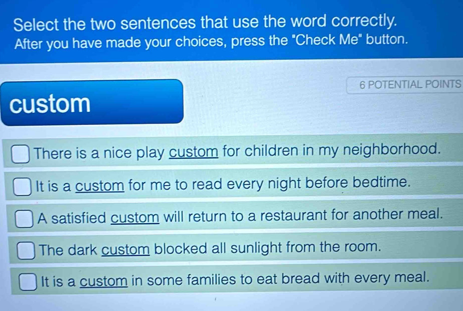 Select the two sentences that use the word correctly.
After you have made your choices, press the "Check Me" button.
6 POTENTIAL POINTS
custom
There is a nice play custom for children in my neighborhood.
It is a custom for me to read every night before bedtime.
A satisfied custom will return to a restaurant for another meal.
The dark custom blocked all sunlight from the room.
It is a custom in some families to eat bread with every meal.