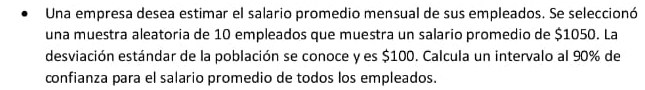 Una empresa desea estimar el salario promedio mensual de sus empleados. Se seleccionó 
una muestra aleatoria de 10 empleados que muestra un salario promedio de $1050. La 
desviación estándar de la población se conoce y es $100. Calcula un intervalo al 90% de 
confianza para el salario promedio de todos los empleados.