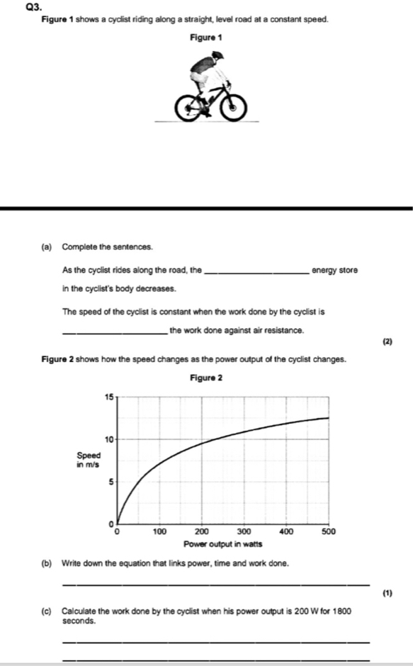 Figure 1 shows a cyclist riding along a straight, level road at a constant speed. 
(a) Complete the sentences. 
As the cyclist rides along the road, the_ energy store 
in the cyclist's body decreases. 
The speed of the cyclist is constant when the work done by the cyclist is 
_the work done against air resistance. 
(2) 
Figure 2 shows how the speed changes as the power output of the cyclist changes. 
Figure 2 
(b) Write down the equation that links power, time and work done. 
_ 
(1) 
(c) Calculate the work done by the cyclist when his power output is 200 W for 1800
seconds. 
_ 
_