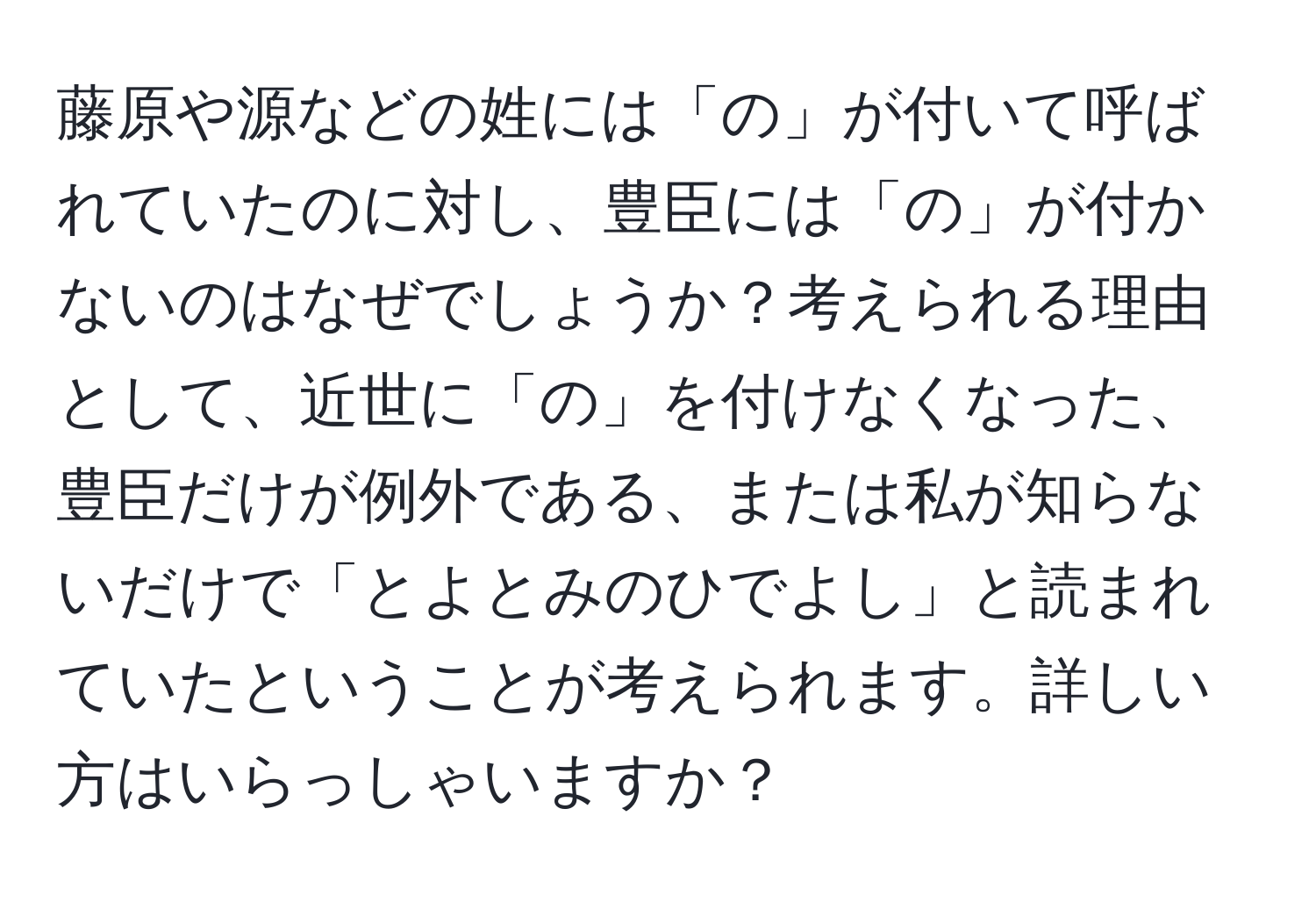 藤原や源などの姓には「の」が付いて呼ばれていたのに対し、豊臣には「の」が付かないのはなぜでしょうか？考えられる理由として、近世に「の」を付けなくなった、豊臣だけが例外である、または私が知らないだけで「とよとみのひでよし」と読まれていたということが考えられます。詳しい方はいらっしゃいますか？