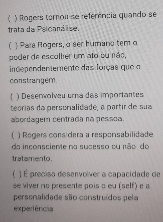 ( ) Rogers tornou-se referência quando se
trata da Psicanálise.
( ) Para Rogers, o ser humano tem o
poder de escolher um ato ou não,
independentemente das forças que o
constrangem.
( ) Desenvolveu uma das importantes
teorias da personalidade, a partir de sua
abordagem centrada na pessoa.
 ) Rogers considera a responsabilidade
do inconsciente no sucesso ou não do
tratamento.
( ) É preciso desenvolver a capacidade de
se viver no presente pois o eu (self) e a
personalidade são construídos pela
experiência