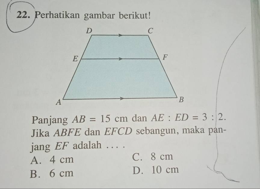 Perhatikan gambar berikut!
Panjang AB=15cm dan AE:ED=3:2. 
Jika ABFE dan EFCD sebangun, maka pan-
jang EF adalah . . . .
A. 4 cm
C. 8 cm
B. 6 cm D. 10 cm